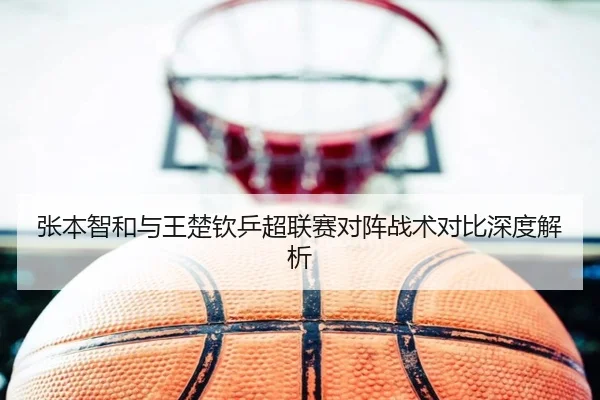 张本智和与王楚钦乒超联赛对阵战术对比深度解析